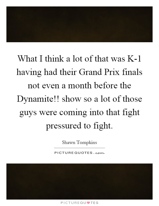 What I think a lot of that was K-1 having had their Grand Prix finals not even a month before the Dynamite!! show so a lot of those guys were coming into that fight pressured to fight. Picture Quote #1
