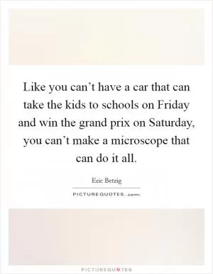 Like you can’t have a car that can take the kids to schools on Friday and win the grand prix on Saturday, you can’t make a microscope that can do it all Picture Quote #1