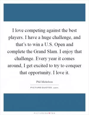 I love competing against the best players. I have a huge challenge, and that’s to win a U.S. Open and complete the Grand Slam. I enjoy that challenge. Every year it comes around, I get excited to try to conquer that opportunity. I love it Picture Quote #1