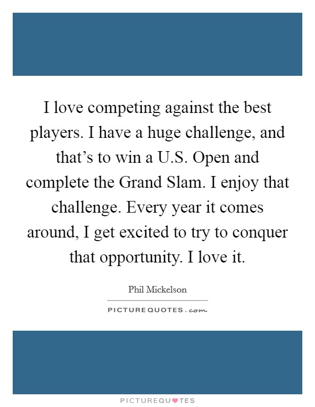 I love competing against the best players. I have a huge challenge, and that's to win a U.S. Open and complete the Grand Slam. I enjoy that challenge. Every year it comes around, I get excited to try to conquer that opportunity. I love it. Picture Quote #1