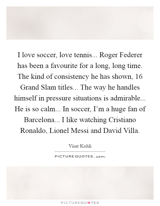 I love soccer, love tennis... Roger Federer has been a favourite for a long, long time. The kind of consistency he has shown, 16 Grand Slam titles... The way he handles himself in pressure situations is admirable... He is so calm... In soccer, I'm a huge fan of Barcelona... I like watching Cristiano Ronaldo, Lionel Messi and David Villa. Picture Quote #1