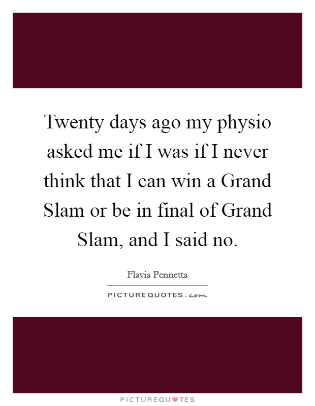 Twenty days ago my physio asked me if I was if I never think that I can win a Grand Slam or be in final of Grand Slam, and I said no. Picture Quote #1