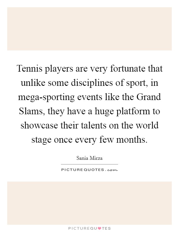 Tennis players are very fortunate that unlike some disciplines of sport, in mega-sporting events like the Grand Slams, they have a huge platform to showcase their talents on the world stage once every few months. Picture Quote #1