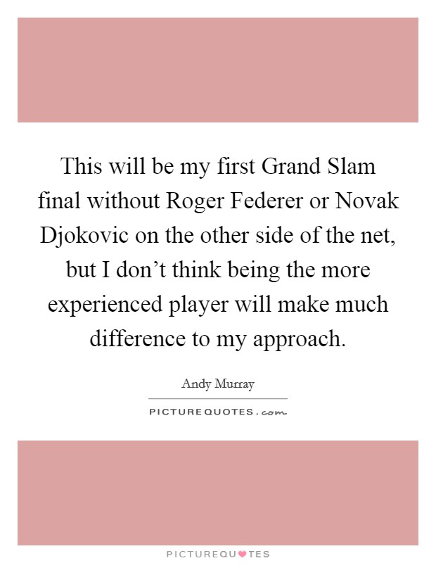 This will be my first Grand Slam final without Roger Federer or Novak Djokovic on the other side of the net, but I don't think being the more experienced player will make much difference to my approach. Picture Quote #1