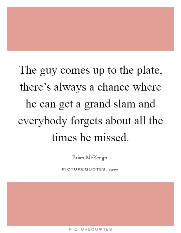 The guy comes up to the plate, there's always a chance where he can get a grand slam and everybody forgets about all the times he missed. Picture Quote #1