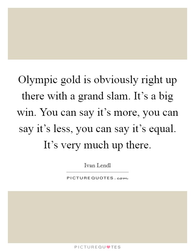 Olympic gold is obviously right up there with a grand slam. It's a big win. You can say it's more, you can say it's less, you can say it's equal. It's very much up there. Picture Quote #1