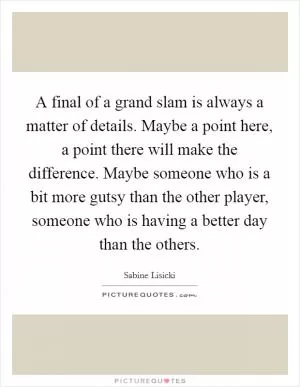A final of a grand slam is always a matter of details. Maybe a point here, a point there will make the difference. Maybe someone who is a bit more gutsy than the other player, someone who is having a better day than the others Picture Quote #1