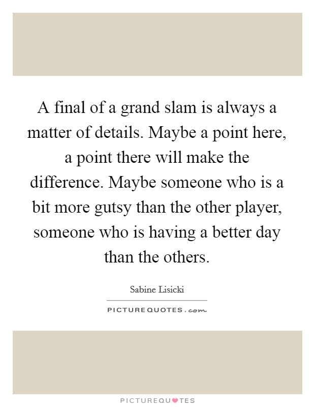 A final of a grand slam is always a matter of details. Maybe a point here, a point there will make the difference. Maybe someone who is a bit more gutsy than the other player, someone who is having a better day than the others. Picture Quote #1