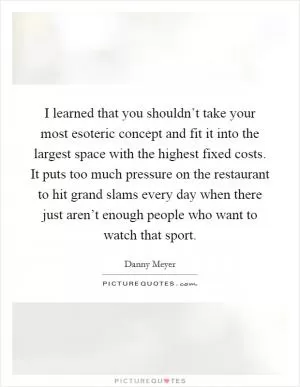 I learned that you shouldn’t take your most esoteric concept and fit it into the largest space with the highest fixed costs. It puts too much pressure on the restaurant to hit grand slams every day when there just aren’t enough people who want to watch that sport Picture Quote #1