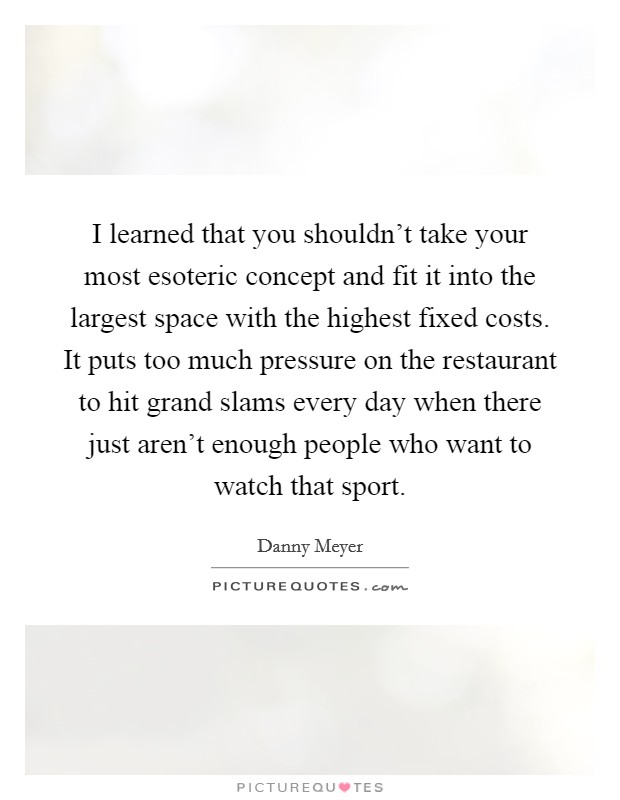 I learned that you shouldn't take your most esoteric concept and fit it into the largest space with the highest fixed costs. It puts too much pressure on the restaurant to hit grand slams every day when there just aren't enough people who want to watch that sport. Picture Quote #1