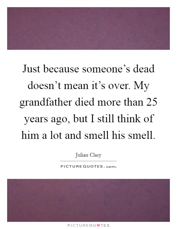 Just because someone's dead doesn't mean it's over. My grandfather died more than 25 years ago, but I still think of him a lot and smell his smell. Picture Quote #1