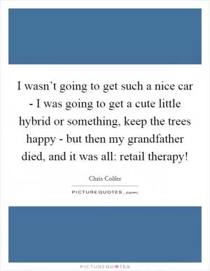 I wasn’t going to get such a nice car - I was going to get a cute little hybrid or something, keep the trees happy - but then my grandfather died, and it was all: retail therapy! Picture Quote #1
