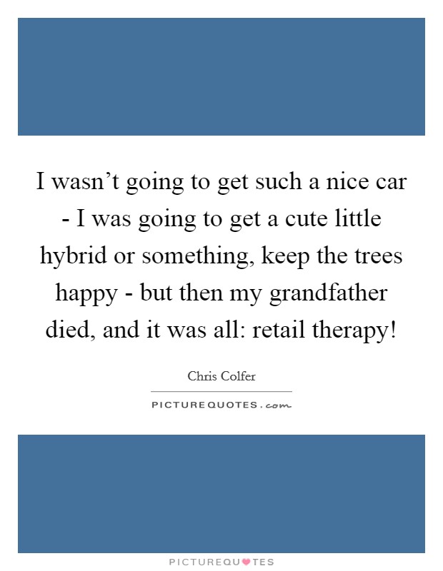 I wasn't going to get such a nice car - I was going to get a cute little hybrid or something, keep the trees happy - but then my grandfather died, and it was all: retail therapy! Picture Quote #1
