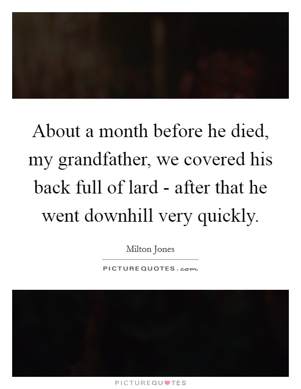 About a month before he died, my grandfather, we covered his back full of lard - after that he went downhill very quickly. Picture Quote #1