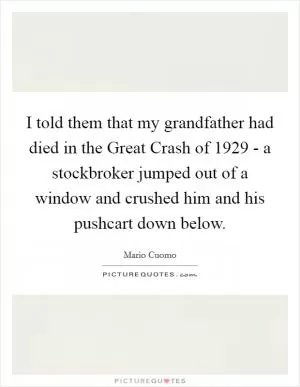 I told them that my grandfather had died in the Great Crash of 1929 - a stockbroker jumped out of a window and crushed him and his pushcart down below Picture Quote #1