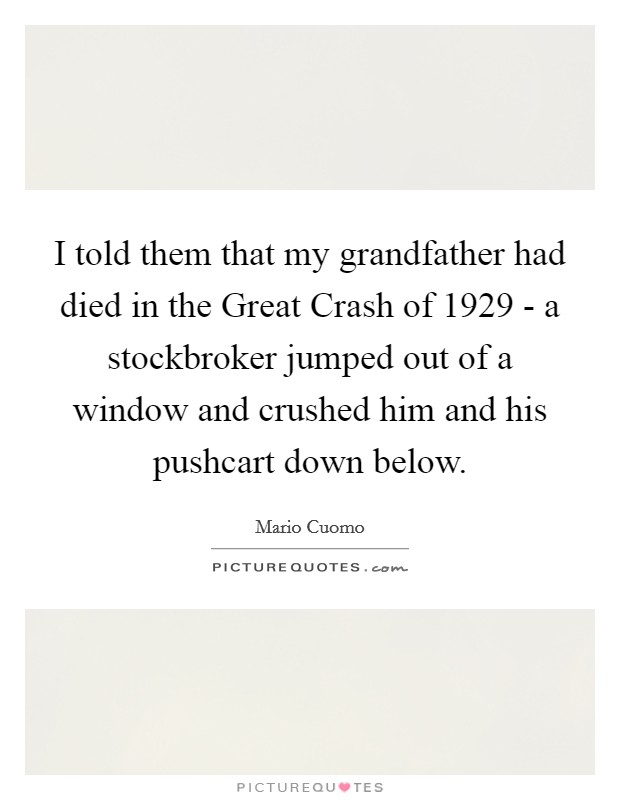 I told them that my grandfather had died in the Great Crash of 1929 - a stockbroker jumped out of a window and crushed him and his pushcart down below. Picture Quote #1