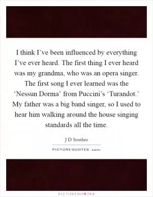 I think I’ve been influenced by everything I’ve ever heard. The first thing I ever heard was my grandma, who was an opera singer. The first song I ever learned was the ‘Nessun Dorma’ from Puccini’s ‘Turandot.’ My father was a big band singer, so I used to hear him walking around the house singing standards all the time Picture Quote #1