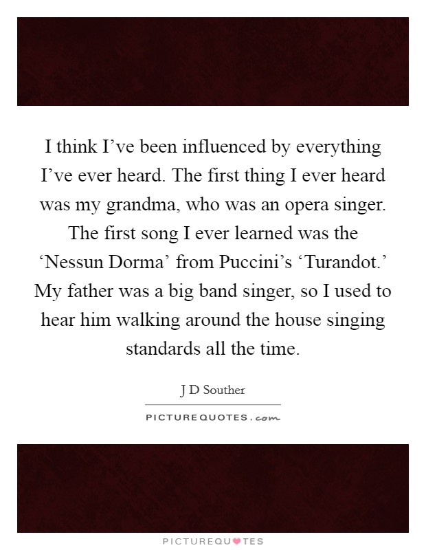 I think I've been influenced by everything I've ever heard. The first thing I ever heard was my grandma, who was an opera singer. The first song I ever learned was the ‘Nessun Dorma' from Puccini's ‘Turandot.' My father was a big band singer, so I used to hear him walking around the house singing standards all the time. Picture Quote #1