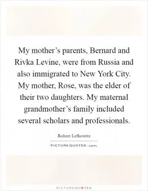 My mother’s parents, Bernard and Rivka Levine, were from Russia and also immigrated to New York City. My mother, Rose, was the elder of their two daughters. My maternal grandmother’s family included several scholars and professionals Picture Quote #1