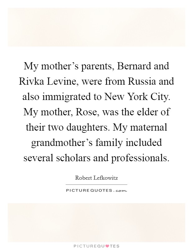 My mother's parents, Bernard and Rivka Levine, were from Russia and also immigrated to New York City. My mother, Rose, was the elder of their two daughters. My maternal grandmother's family included several scholars and professionals. Picture Quote #1