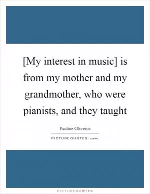 [My interest in music] is from my mother and my grandmother, who were pianists, and they taught Picture Quote #1