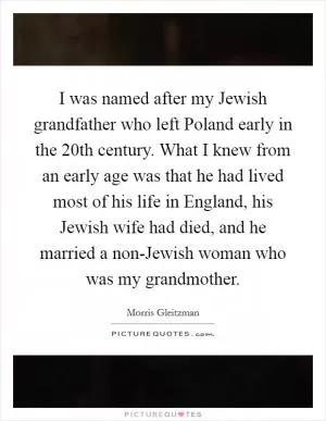 I was named after my Jewish grandfather who left Poland early in the 20th century. What I knew from an early age was that he had lived most of his life in England, his Jewish wife had died, and he married a non-Jewish woman who was my grandmother Picture Quote #1