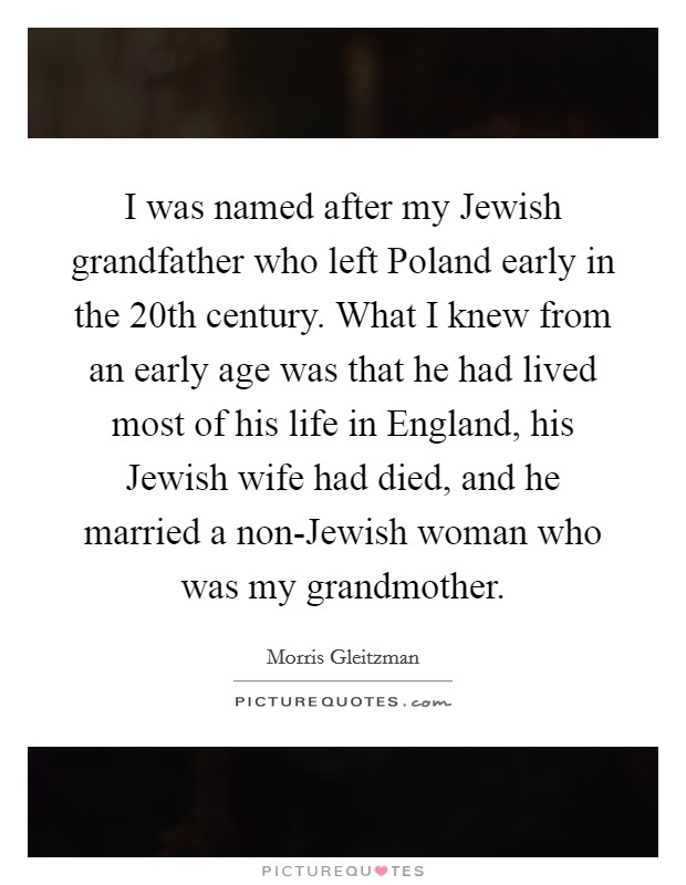 I was named after my Jewish grandfather who left Poland early in the 20th century. What I knew from an early age was that he had lived most of his life in England, his Jewish wife had died, and he married a non-Jewish woman who was my grandmother. Picture Quote #1