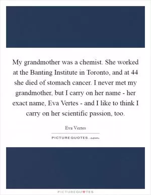 My grandmother was a chemist. She worked at the Banting Institute in Toronto, and at 44 she died of stomach cancer. I never met my grandmother, but I carry on her name - her exact name, Eva Vertes - and I like to think I carry on her scientific passion, too Picture Quote #1