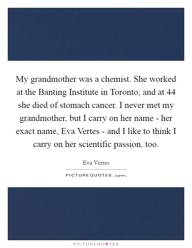 My grandmother was a chemist. She worked at the Banting Institute in Toronto, and at 44 she died of stomach cancer. I never met my grandmother, but I carry on her name - her exact name, Eva Vertes - and I like to think I carry on her scientific passion, too. Picture Quote #1