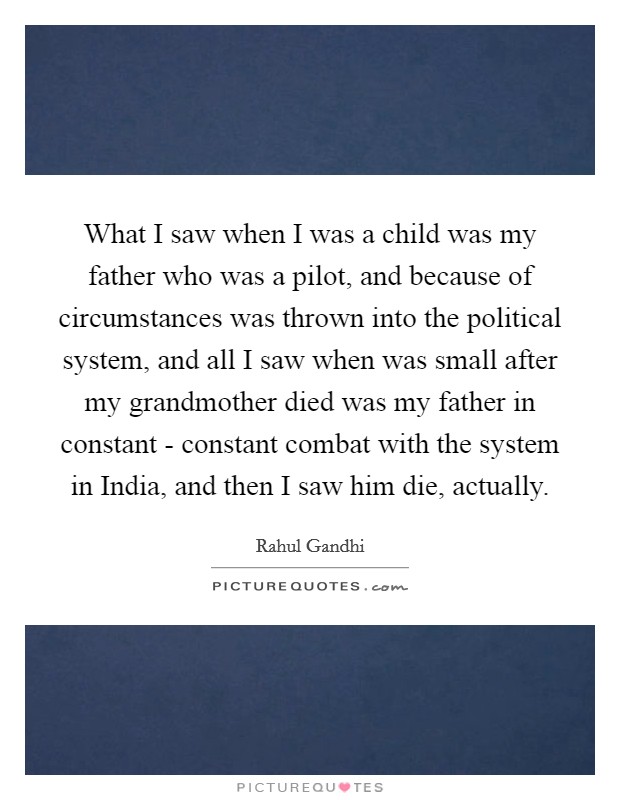 What I saw when I was a child was my father who was a pilot, and because of circumstances was thrown into the political system, and all I saw when was small after my grandmother died was my father in constant - constant combat with the system in India, and then I saw him die, actually. Picture Quote #1