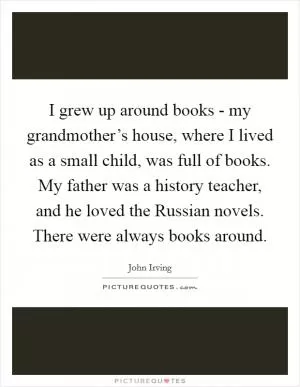 I grew up around books - my grandmother’s house, where I lived as a small child, was full of books. My father was a history teacher, and he loved the Russian novels. There were always books around Picture Quote #1