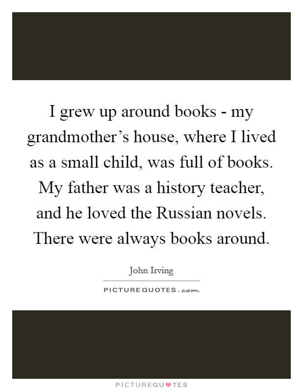 I grew up around books - my grandmother's house, where I lived as a small child, was full of books. My father was a history teacher, and he loved the Russian novels. There were always books around. Picture Quote #1