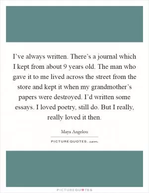 I’ve always written. There’s a journal which I kept from about 9 years old. The man who gave it to me lived across the street from the store and kept it when my grandmother’s papers were destroyed. I’d written some essays. I loved poetry, still do. But I really, really loved it then Picture Quote #1