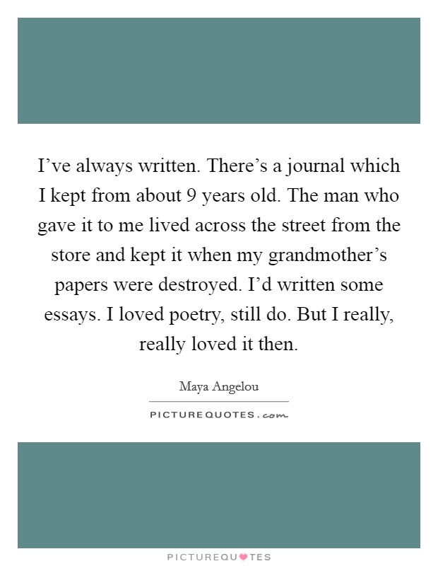I've always written. There's a journal which I kept from about 9 years old. The man who gave it to me lived across the street from the store and kept it when my grandmother's papers were destroyed. I'd written some essays. I loved poetry, still do. But I really, really loved it then. Picture Quote #1