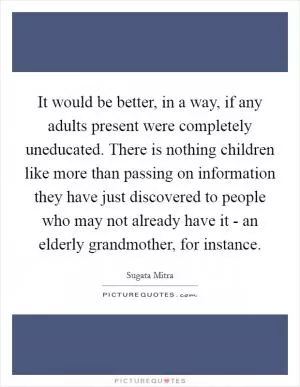 It would be better, in a way, if any adults present were completely uneducated. There is nothing children like more than passing on information they have just discovered to people who may not already have it - an elderly grandmother, for instance Picture Quote #1
