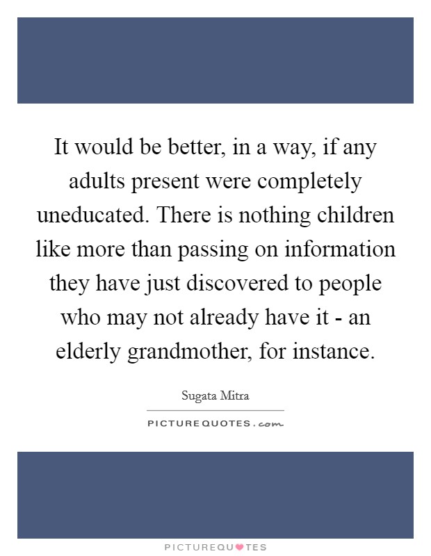 It would be better, in a way, if any adults present were completely uneducated. There is nothing children like more than passing on information they have just discovered to people who may not already have it - an elderly grandmother, for instance. Picture Quote #1