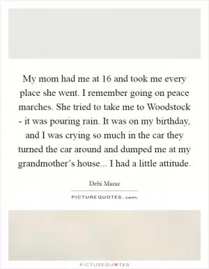 My mom had me at 16 and took me every place she went. I remember going on peace marches. She tried to take me to Woodstock - it was pouring rain. It was on my birthday, and I was crying so much in the car they turned the car around and dumped me at my grandmother’s house... I had a little attitude Picture Quote #1