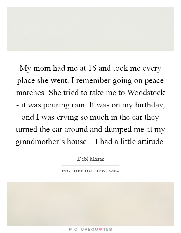 My mom had me at 16 and took me every place she went. I remember going on peace marches. She tried to take me to Woodstock - it was pouring rain. It was on my birthday, and I was crying so much in the car they turned the car around and dumped me at my grandmother's house... I had a little attitude. Picture Quote #1