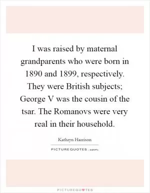 I was raised by maternal grandparents who were born in 1890 and 1899, respectively. They were British subjects; George V was the cousin of the tsar. The Romanovs were very real in their household Picture Quote #1