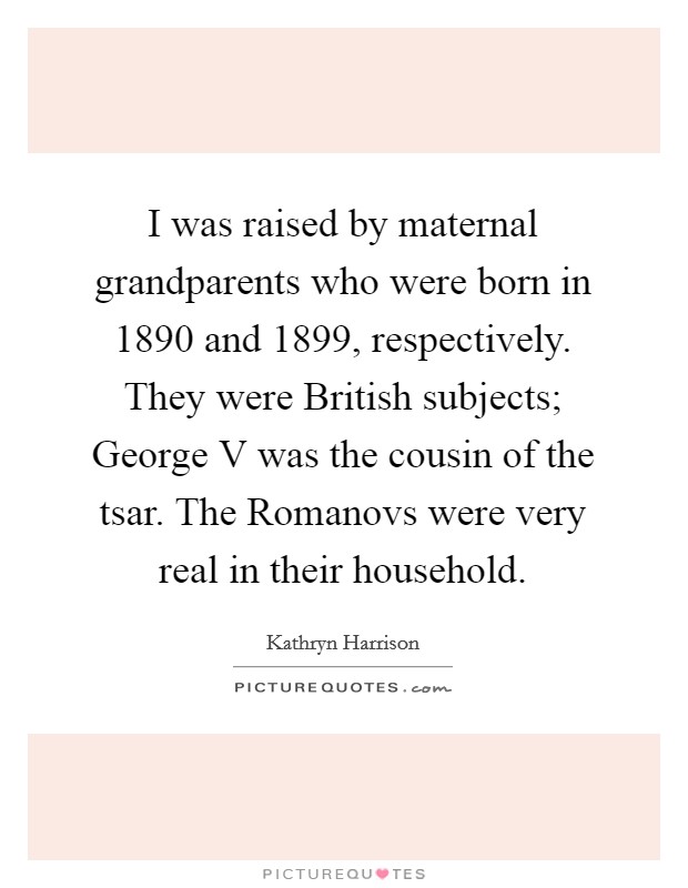 I was raised by maternal grandparents who were born in 1890 and 1899, respectively. They were British subjects; George V was the cousin of the tsar. The Romanovs were very real in their household. Picture Quote #1