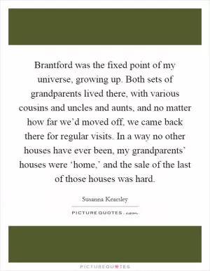 Brantford was the fixed point of my universe, growing up. Both sets of grandparents lived there, with various cousins and uncles and aunts, and no matter how far we’d moved off, we came back there for regular visits. In a way no other houses have ever been, my grandparents’ houses were ‘home,’ and the sale of the last of those houses was hard Picture Quote #1