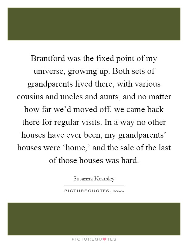 Brantford was the fixed point of my universe, growing up. Both sets of grandparents lived there, with various cousins and uncles and aunts, and no matter how far we'd moved off, we came back there for regular visits. In a way no other houses have ever been, my grandparents' houses were ‘home,' and the sale of the last of those houses was hard. Picture Quote #1