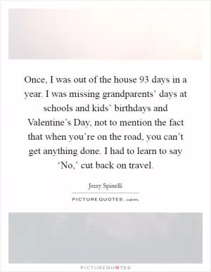 Once, I was out of the house 93 days in a year. I was missing grandparents’ days at schools and kids’ birthdays and Valentine’s Day, not to mention the fact that when you’re on the road, you can’t get anything done. I had to learn to say ‘No,’ cut back on travel Picture Quote #1