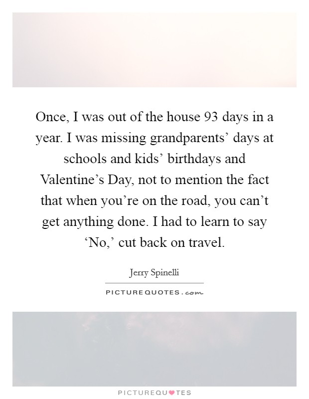 Once, I was out of the house 93 days in a year. I was missing grandparents' days at schools and kids' birthdays and Valentine's Day, not to mention the fact that when you're on the road, you can't get anything done. I had to learn to say ‘No,' cut back on travel. Picture Quote #1