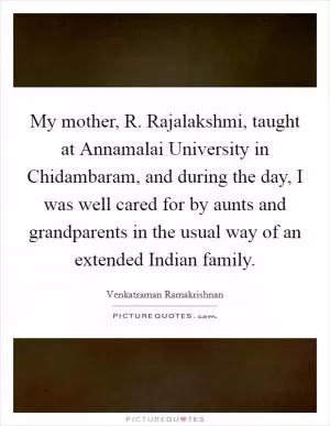 My mother, R. Rajalakshmi, taught at Annamalai University in Chidambaram, and during the day, I was well cared for by aunts and grandparents in the usual way of an extended Indian family Picture Quote #1