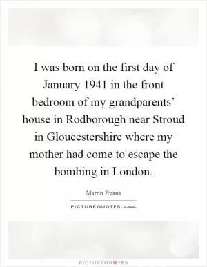 I was born on the first day of January 1941 in the front bedroom of my grandparents’ house in Rodborough near Stroud in Gloucestershire where my mother had come to escape the bombing in London Picture Quote #1
