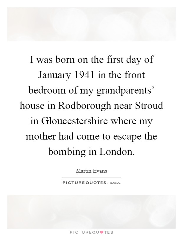 I was born on the first day of January 1941 in the front bedroom of my grandparents' house in Rodborough near Stroud in Gloucestershire where my mother had come to escape the bombing in London. Picture Quote #1