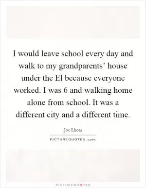 I would leave school every day and walk to my grandparents’ house under the El because everyone worked. I was 6 and walking home alone from school. It was a different city and a different time Picture Quote #1