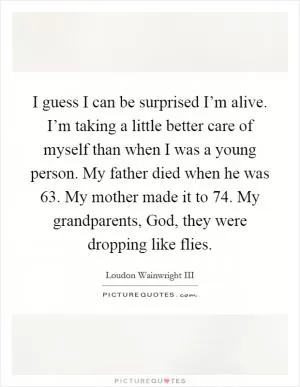 I guess I can be surprised I’m alive. I’m taking a little better care of myself than when I was a young person. My father died when he was 63. My mother made it to 74. My grandparents, God, they were dropping like flies Picture Quote #1