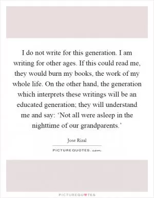 I do not write for this generation. I am writing for other ages. If this could read me, they would burn my books, the work of my whole life. On the other hand, the generation which interprets these writings will be an educated generation; they will understand me and say: ‘Not all were asleep in the nighttime of our grandparents.’ Picture Quote #1